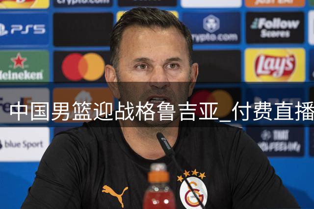 中国男篮迎战格鲁吉亚 付费直播引争议 欧洲铁军考验郭家军成色
