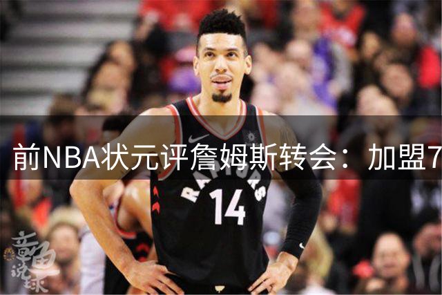 前NBA状元评詹姆斯转会：加盟76人恐难获核心进攻地位
