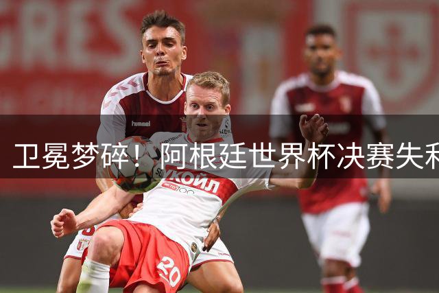 卫冕梦碎！阿根廷世界杯决赛失利背后的时代隐忧