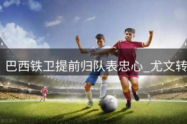巴西铁卫提前归队表忠心 尤文转会计划受阻恐失心仪目标