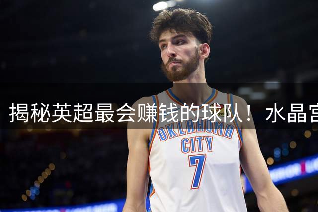 揭秘英超最会赚钱的球队！水晶宫如何靠青训+精准引援打造亿元级交易