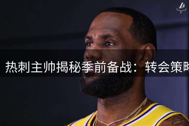 热刺主帅揭秘季前备战：转会策略与青训培养双管齐下