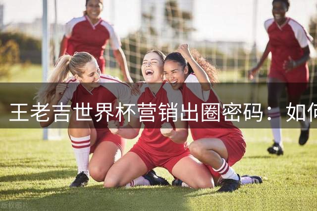 王老吉世界杯营销出圈密码：如何用哈兰德撬动50亿流量？