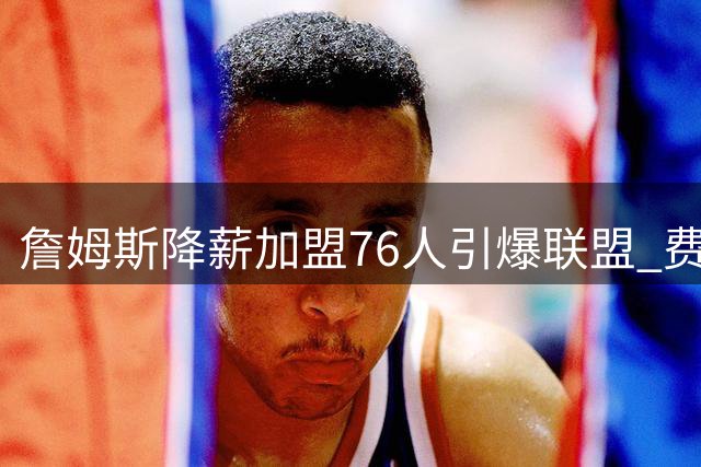 詹姆斯降薪加盟76人引爆联盟 费城豪阵剑指东部王座