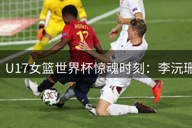U17女篮世界杯惊魂时刻：李沅珊30分绝杀表现助中国队险胜斯洛文尼亚